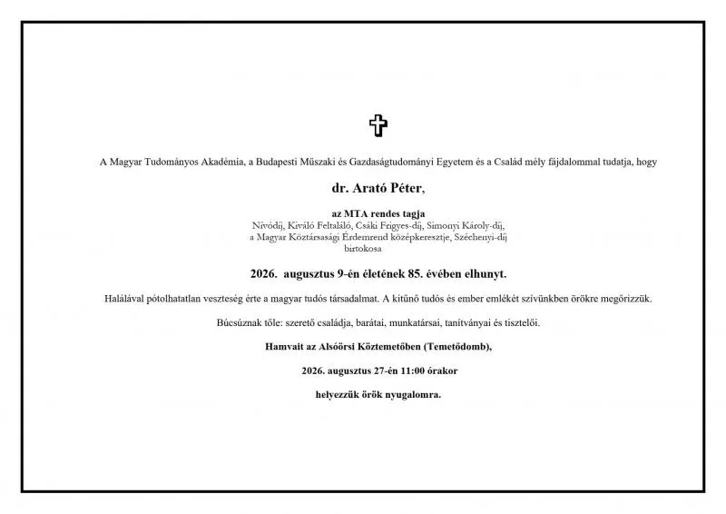 A Magyar Tudományos Akadêmia, a Budapesti Müszaki és Gazdaságtudományi Egyetem és a Család mely fajdalommal tudatja, hogy dr. Arató Péter, az MTA rendes tagja Nivódij, Kiviló Feltalálo, Csáki Frigyes-di, Simonyi Kácoly-di, a Magyar Köztársasagi Erdemend kozepkeresztje, Széchenyi-ds] birtokosa 2026. augustus 9-én életének 85. évében elhunyt. Halálával pótolhatatian veszteség érte a magyar tudós társadalmat. A kitüno tudós és ember emlékét szivünkben örökre megörizzük. Búcsúznak töle: szeretõ esaládja, baráta